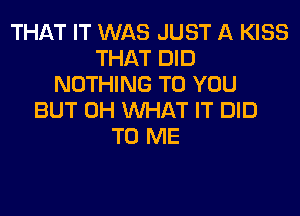 THAT IT WAS JUST A KISS
THAT DID
NOTHING TO YOU
BUT 0H WHAT IT DID
TO ME