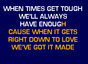 WHEN TIMES GET TOUGH
WE'LL ALWAYS
HAVE ENOUGH

CAUSE WHEN IT GETS
RIGHT DOWN TO LOVE
WE'VE GOT IT MADE