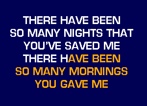 THERE HAVE BEEN
SO MANY NIGHTS THAT
YOU'VE SAVED ME
THERE HAVE BEEN
SO MANY MORNINGS
YOU GAVE ME