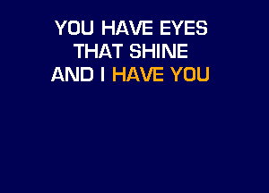 YOU HAVE EYES
THAT SHINE
AND I HAVE YOU