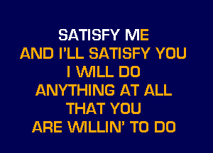 SATISFY ME
AND I'LL SATISFY YOU
I WILL DO
ANYTHING AT ALL
THAT YOU
ARE WLLIN' TO DO