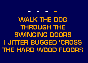 WALK THE DOG
THROUGH THE
SUVINGING DOORS
I JITI'ER BUGGED 'CROSS
THE HARD WOOD FLOORS