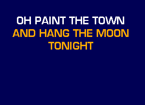 0H PAINT THE TOWN
AND HANG THE MOON
TONIGHT