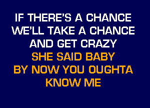 IF THERE'S A CHANCE
WE'LL TAKE A CHANGE
AND GET CRAZY
SHE SAID BABY
BY NOW YOU OUGHTA
KNOW ME