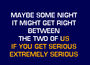 MAYBE SOME NIGHT
IT MIGHT GET RIGHT
BE'HNEEN
THE TWO OF US
IF YOU GET SERIOUS
EXTREMELY SERIOUS