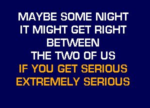 MAYBE SOME NIGHT
IT MIGHT GET RIGHT
BETWEEN
THE TWO OF US
IF YOU GET SERIOUS
EXTREMELY SERIOUS