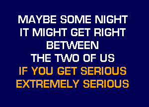 MAYBE SOME NIGHT
IT MIGHT GET RIGHT
BETWEEN
THE TWO OF US
IF YOU GET SERIOUS
EXTREMELY SERIOUS