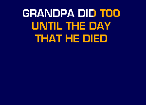 GRANDPA DID T00
UNTIL THE DAY
THAT HE DIED