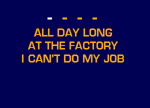 ALL DAY LONG
AT THE FACTORY

I CAN'T DO MY JOB