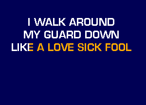 I WALK AROUND
MY GUARD DOWN
LIKE A LOVE SICK FOOL
