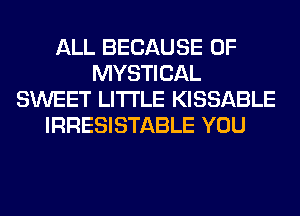 ALL BECAUSE OF
MYSTICAL
SWEET LITI'LE KISSABLE
IRRESISTABLE YOU