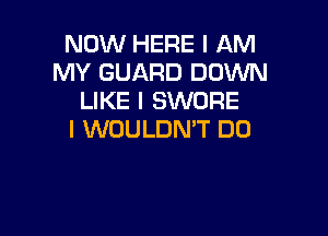 NOW HERE I AM
MY GUARD DOWN
LIKE I SWORE

l WOULDN'T DO