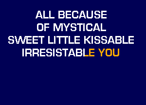 ALL BECAUSE
OF MYSTICAL
SWEET LITI'LE KISSABLE
IRRESISTABLE YOU