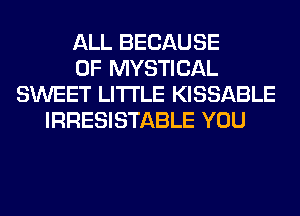 ALL BECAUSE
OF MYSTICAL
SWEET LITI'LE KISSABLE
IRRESISTABLE YOU