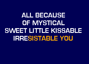 ALL BECAUSE
OF MYSTICAL
SWEET LITI'LE KISSABLE
IRRESISTABLE YOU