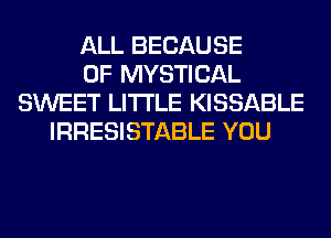 ALL BECAUSE
OF MYSTICAL
SWEET LITI'LE KISSABLE
IRRESISTABLE YOU