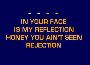 IN YOUR FACE
IS MY REFLECTION
HONEY YOU AIN'T SEEN
REJECTION