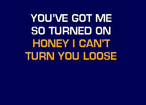 YOU'VE GOT ME
SO TURNED 0N
HONEY I CAN'T

TURN YOU LOOSE