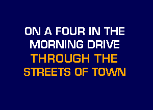 ON A FOUR IN THE
MORNING DRIVE

THROUGH THE
STREETS 0F TOWN

g