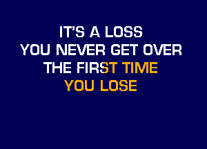 ITS A LOSS
YOU NEVER GET OVER
THE FIRST TIME
YOU LOSE