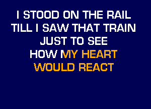 I STOOD ON THE RAIL
TILL I SAW THAT TRAIN
JUST TO SEE
HOW MY HEART
WOULD REACT