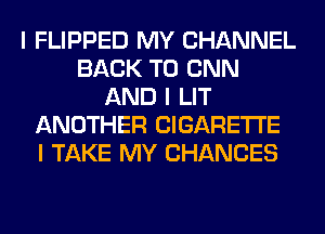 I FLIPPED MY CHANNEL
BACK TO CNN
AND I LIT
ANOTHER CIGARETTE
I TAKE MY CHANCES