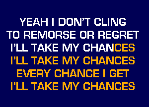 YEAH I DON'T CLING
T0 REMORSE 0R REGRET
I'LL TAKE MY CHANCES
I'LL TAKE MY CHANCES
EVERY CHANCE I GET
I'LL TAKE MY CHANCES