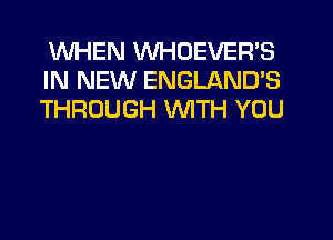 WHEN VVHDEVER'S
IN NEW ENGLAND'S
THROUGH WITH YOU
