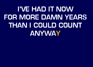 I'VE HAD IT NOW
FOR MORE DAMN YEARS
THAN I COULD COUNT
ANYWAY