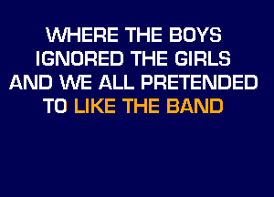 WHERE THE BOYS
IGNORED THE GIRLS
AND WE ALL PRETENDED
T0 LIKE THE BAND