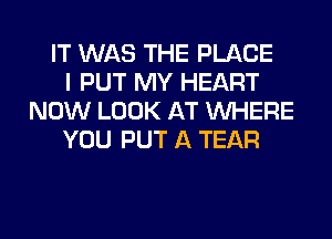 IT WAS THE PLACE
I PUT MY HEART
NOW LOOK AT WHERE
YOU PUT A TEAR