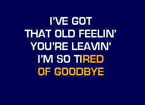 IWEGOT
THAT OLD FEELIN'
YOU'RE LEAVIN'

I'M SO TIRED
OF GOODBYE