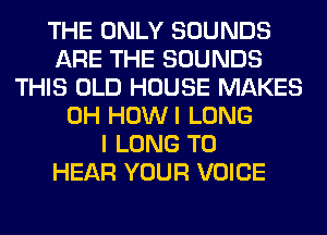 THE ONLY SOUNDS
ARE THE SOUNDS
THIS OLD HOUSE MAKES
0H HOWI LONG
I LONG TO
HEAR YOUR VOICE