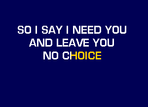 SO I SAY I NEED YOU
AND LEAVE YOU

N0 CHOICE