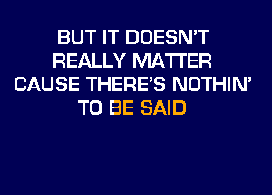 BUT IT DOESN'T
REALLY MATTER
CAUSE THERE'S NOTHIN'
TO BE SAID