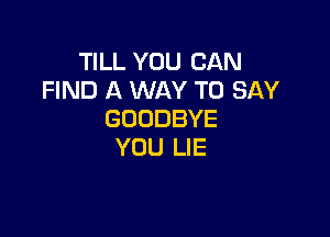 TILL YOU CAN
FIND A WAY TO SAY

GOODBYE
YOU LIE
