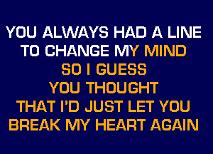 YOU ALWAYS HAD A LINE
TO CHANGE MY MIND
SO I GUESS
YOU THOUGHT
THAT I'D JUST LET YOU
BREAK MY HEART AGAIN