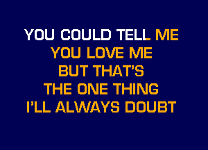 YOU COULD TELL ME
YOU LOVE ME
BUT THAT'S
THE ONE THING
I'LL ALWAYS DOUBT