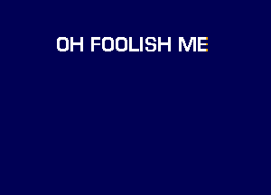 0H FOOLISH ME