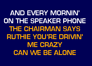 AND EVERY MORNIM
ON THE SPEAKER PHONE
THE CHAIRMAN SAYS
RUTHIE YOU'RE DRIVIM
ME CRAZY
CAN WE BE ALONE