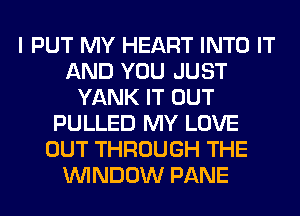 I PUT MY HEART INTO IT
AND YOU JUST
YANK IT OUT
PULLED MY LOVE
OUT THROUGH THE
WINDOW PANE