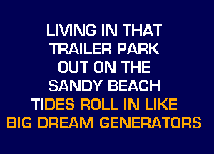 LIVING IN THAT
TRAILER PARK
OUT ON THE
SANDY BEACH
TIDES ROLL IN LIKE
BIG DREAM GENERATORS