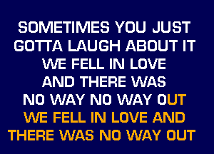 SOMETIMES YOU JUST
GOTTA LAUGH ABOUT IT
WE FELL IN LOVE
AND THERE WAS
NO WAY NO WAY OUT
WE FELL IN LOVE AND
THERE WAS NO WAY OUT