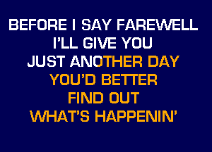 BEFORE I SAY FAREWELL
I'LL GIVE YOU
JUST ANOTHER DAY
YOU'D BETTER
FIND OUT
WHATS HAPPENIN'