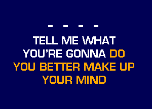 TELL ME WHAT
YOU'RE GONNA DO
YOU BETTER MAKE UP
YOUR MIND