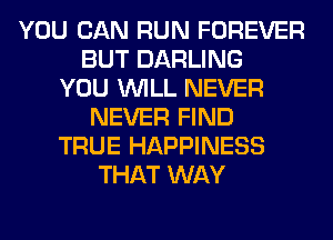 YOU CAN RUN FOREVER
BUT DARLING
YOU WILL NEVER
NEVER FIND
TRUE HAPPINESS
THAT WAY