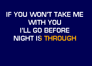 IF YOU WON'T TAKE ME
WITH YOU
I'LL GO BEFORE
NIGHT IS THROUGH