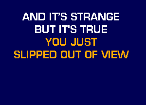 AND ITS STRANGE
BUT ITS TRUE
YOU JUST
SLIPPED OUT OF VIEW