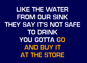 LIKE THE WATER
FROM OUR SINK
THEY SAY ITS NOT SAFE
T0 DRINK
YOU GOTTA GO
AND BUY IT
AT THE STORE