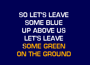 SO LET'S LEAVE
SOME BLUE
UP ABOVE US
LET'S LEAVE
SOME GREEN

ON THE GROUND l
